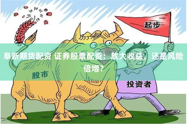 阜新期货配资 证券股票配资：放大收益，还是风险倍增？