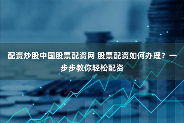 配资炒股中国股票配资网 股票配资如何办理？一步步教你轻松配资