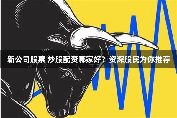 新公司股票 炒股配资哪家好？资深股民为你推荐