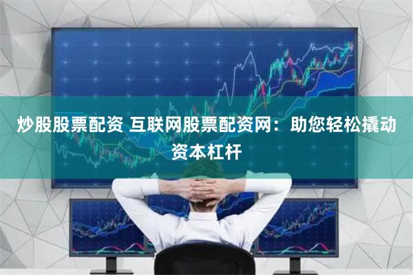 炒股股票配资 互联网股票配资网：助您轻松撬动资本杠杆