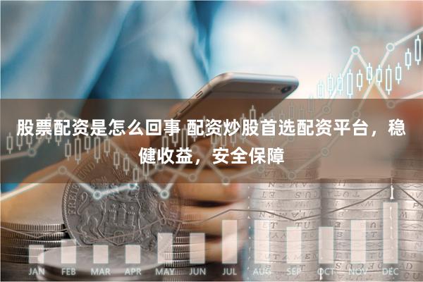 股票配资是怎么回事 配资炒股首选配资平台，稳健收益，安全保障