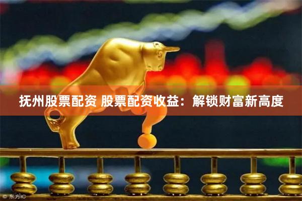 抚州股票配资 股票配资收益：解锁财富新高度