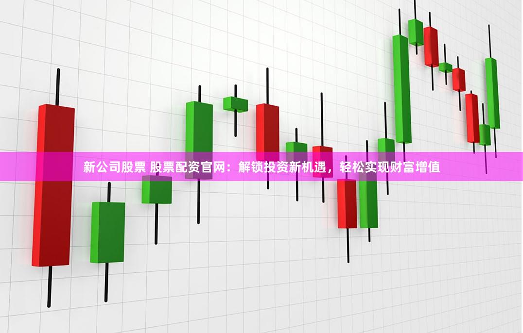 新公司股票 股票配资官网：解锁投资新机遇，轻松实现财富增值
