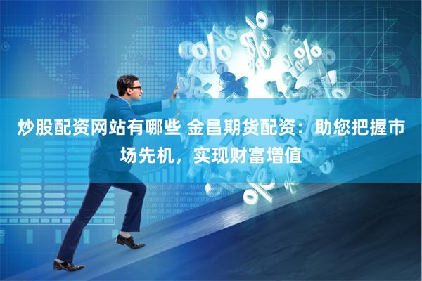 炒股配资网站有哪些 金昌期货配资：助您把握市场先机，实现财富增值